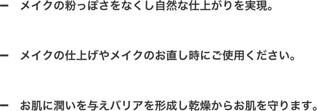 メイクの粉っぽさをなくし自然な仕上がりを実現。メイクの仕上げやメイクのお直し時にご使用ください。お肌に潤いを与えバリアを形成し乾燥からお肌を守ります。